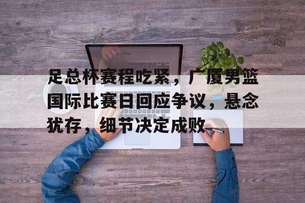 开云体育快速登录-包含足总杯赛程吃紧，广厦男篮国际比赛日回应争议，悬念犹存，细节决定成败的词条