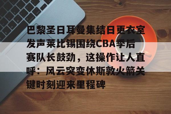开云体育登录指南-包含巴黎圣日耳曼集结日更衣室发声莱比锡围绕CBA季后赛队长鼓劲，这操作让人直呼：风云突变休斯敦火箭关键时刻迎来里程碑的词条